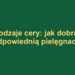 Rodzaje cery: jak dobrać odpowiednią pielęgnację